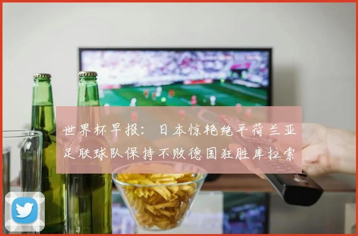 世界杯早报：日本惊艳绝平荷兰亚足联球队保持不败德国狂胜库拉索