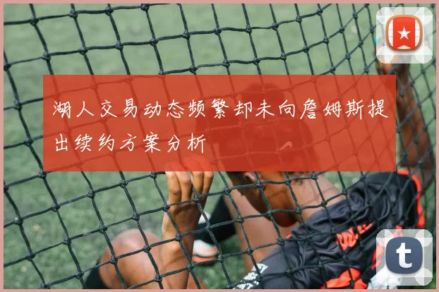 湖人交易动态频繁却未向詹姆斯提出续约方案分析
