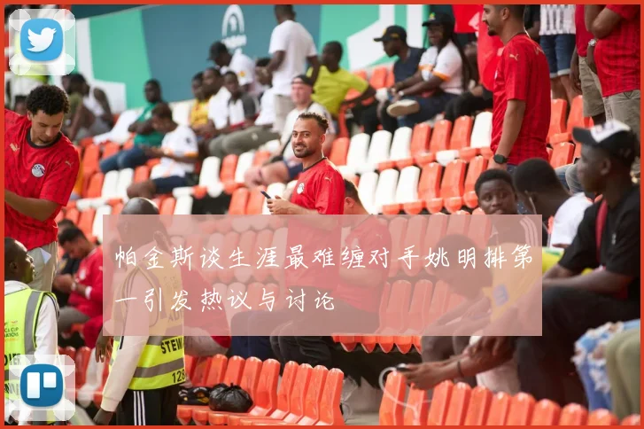 帕金斯谈生涯最难缠对手姚明排第一引发热议与讨论