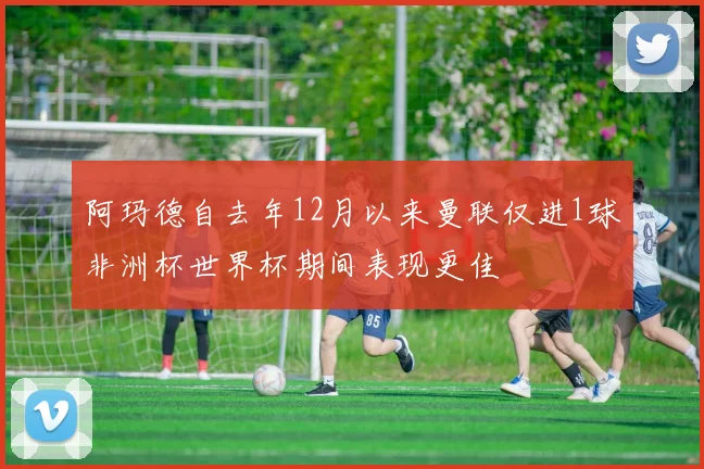 阿玛德自去年12月以来曼联仅进1球非洲杯世界杯期间表现更佳