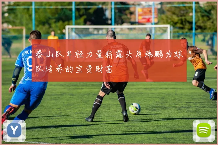 泰山队年轻力量崭露头角韩鹏为球队培养的宝贵财富