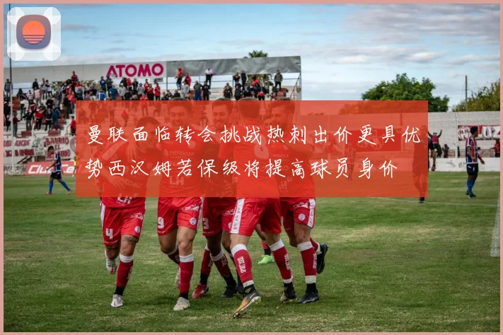 曼联面临转会挑战热刺出价更具优势西汉姆若保级将提高球员身价