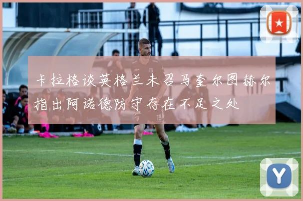 卡拉格谈英格兰未召马奎尔图赫尔指出阿诺德防守存在不足之处
