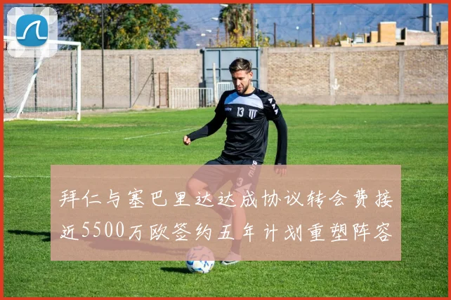 拜仁与塞巴里达达成协议转会费接近5500万欧签约五年计划重塑阵容