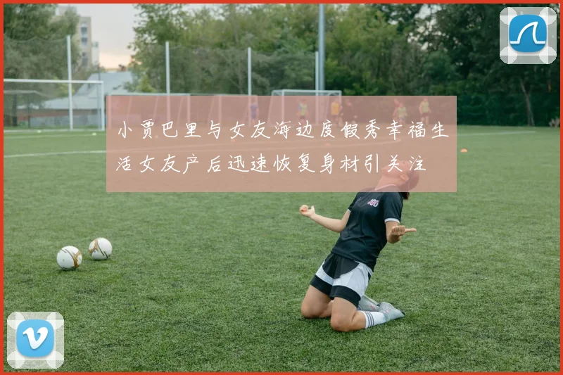 小贾巴里与女友海边度假秀幸福生活女友产后迅速恢复身材引关注