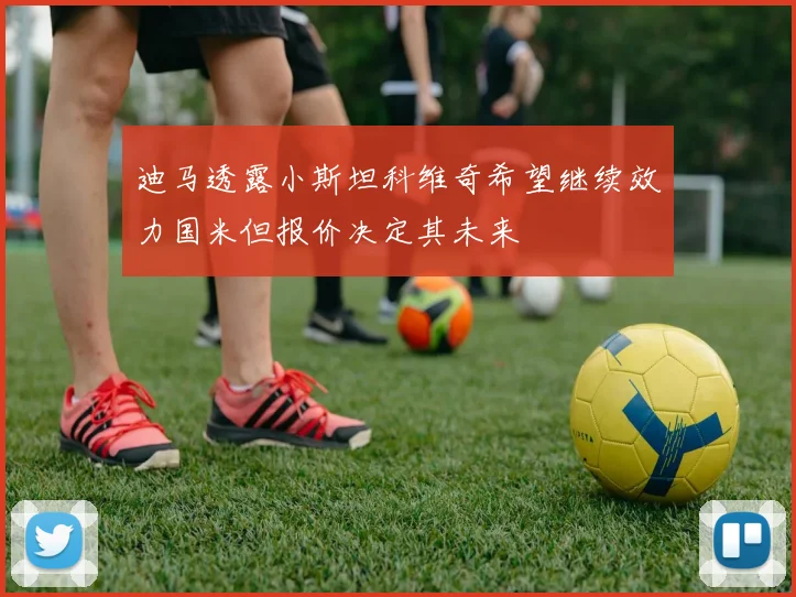 迪马透露小斯坦科维奇希望继续效力国米但报价决定其未来