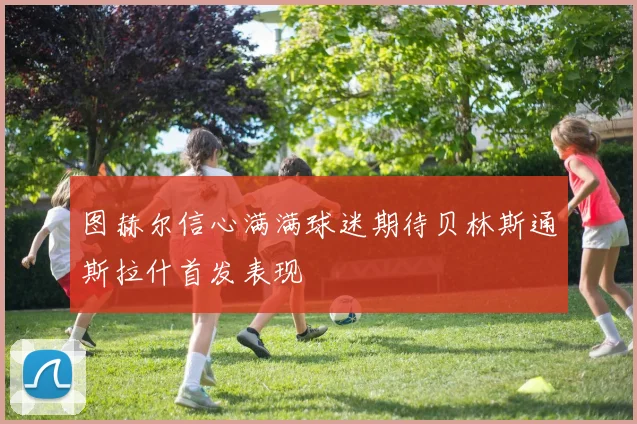 图赫尔信心满满球迷期待贝林斯通斯拉什首发表现