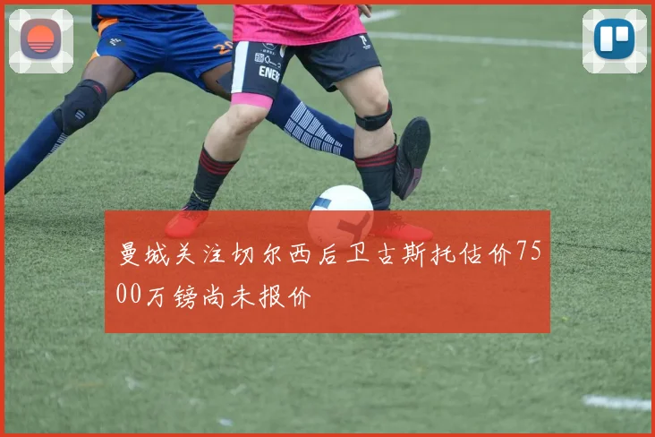 曼城关注切尔西后卫古斯托估价7500万镑尚未报价
