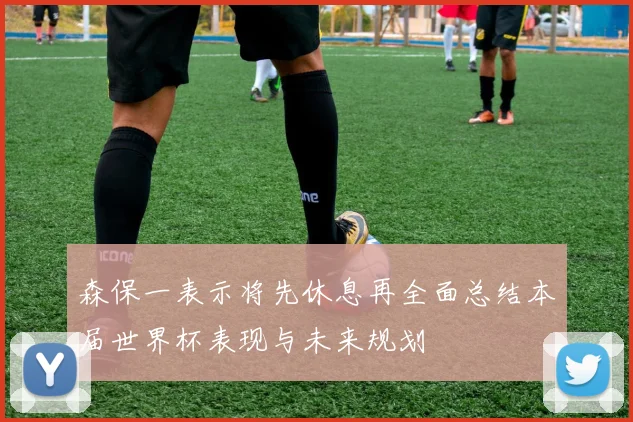 森保一表示将先休息再全面总结本届世界杯表现与未来规划