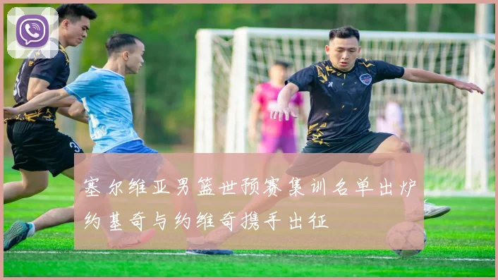 塞尔维亚男篮世预赛集训名单出炉约基奇与约维奇携手出征