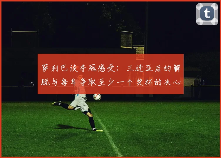 萨利巴谈夺冠感受：三连亚后的解脱与每年争取至少一个奖杯的决心
