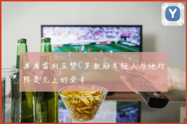 库库雷利亚赞C罗激励年轻人与他对阵是无上的荣幸
