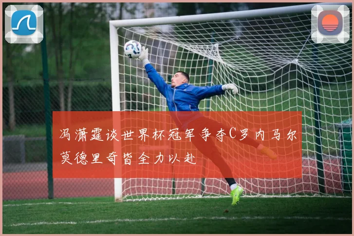 冯潇霆谈世界杯冠军争夺C罗内马尔莫德里奇皆全力以赴