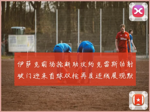 伊萨克前场抢断助攻约克雷斯劲射破门迎来首球双枪再度连线展现默契