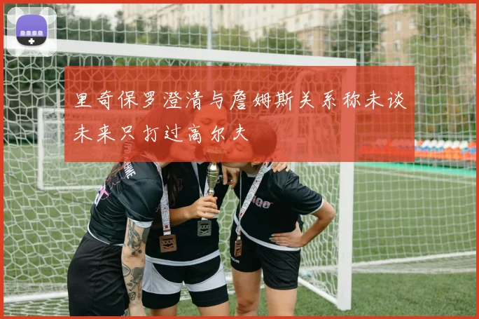 里奇保罗澄清与詹姆斯关系称未谈未来只打过高尔夫